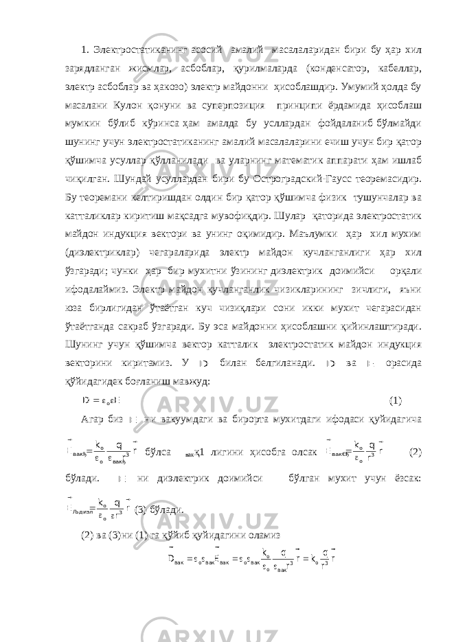 1. Электростатиканинг асосий амалий масалаларидан бири бу ҳар хил зарядланган жисмлар, асбоблар, қурилмаларда (конденсатор, кабеллар, электр асбоблар ва ҳакозо) электр майдонни ҳисоблашдир. Умумий ҳолда бу масалани Кулон қонуни ва суперпозиция принципи ёрдамида ҳисоблаш мумкин бўлиб кўринса ҳам амалда бу усллардан фойдаланиб бўлмайди шунинг учун электростатиканинг амалий масалаларини ечиш учун бир қатор қўшимча усуллар қўлланилади ва уларнинг математик аппарати ҳам ишлаб чиқилган. Шундай усуллардан бири бу Остроградский-Гаусс теоремасидир. Бу теоремани келтиришдан олдин бир қатор қўшимча физик тушунчалар ва катталиклар киритиш мақсадга мувофиқдир. Шулар қаторида электростатик майдон индукция вектори ва унинг оқимидир. Маълумки ҳар хил мухим (диэлектриклар) чегараларида электр майдон кучланганлиги ҳар хил ўзгаради; чунки ҳар бир мухитни ўзининг диэлектрик доимийси  орқали ифодалаймиз. Электр майдон кучланганлик чизикларининг зичлиги, яъни юза бирлигидан ўтаётган куч чизиқлари сони икки мухит чегарасидан ўтаётганда сакраб ўзгаради. Бу эса майдонни ҳисоблашни қийинлаштиради. Шунинг учун қўшимча вектор катталик электростатик майдон индукция векторини киритамиз. У D билан белгиланади. D ва E орасида қўйидагидек боғланиш мавжуд: E D o      (1) Агар биз E ни вакуумдаги ва бирорта мухитдаги ифодаси қуйидагича r r q k E 3 вакђ o o вакђ      бўлса  вак қ1 лигини ҳисобга олсак r r q k E 3 o o вак€ђ     (2) бўлади. E ни диэлектрик доимийси  бўлган мухит учун ёзсак: r r q k E 3 o o Љдиэл      (3) бўлади. (2) ва (3)ни (1) га қўйиб қуйидагини оламиз r r q k r r q k E D 3 o 3 вак o o вакo вак вакo вак           