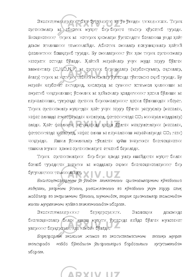 Экосистемаларнинг бир-бутунлиги ва ўз-ўзидан тикланиши. Тирик организмлар ва абиотик муҳит бир-бирига таъсир кўрсатиб туради. Биоценознинг тирик ва нотирик қисмлари ўртасидаги боғланиш унда ҳаёт давом этилишини таъминлайди. Абиотик омиллар популяциялар ҳаётий фаолиятини бошқариб туради. Бу омилларнинг ўзи ҳам тирик организмлар назорати остида бўлади. Ҳаётий жараёнлар учун жуда зарур бўлган элементлар (С,Н,О, N ,Р) ва органик бирикмалар (карбонсувлар, оқсиллар, ёғлар) тирик ва нотирик табиий жисмлар ўртасида тўхтовсиз оқиб туради. Бу жараён карбонат ангидрид, кислород ва сувнинг эстеъмол қилиниши ва ажратиб чиқарилиши; ўсимлик ва ҳайвонлар қолдиғининг ҳосил бўлиши ва парчаланиши, тупроқда органик бирикмаларнинг ҳосил бўлишидан иборат. Тирик организмлар муҳитдан ҳаёт учун зарур бўлган ресурслар (масалан, нафас олишда атмосферадан кислород, фотосинтезда СО 2 минерал моддалар) олади. Ҳаёт фаолияти натижасида ҳосил бўлган маҳсулотларни (масалан, фотосинтезда кислород, нафас олиш ва парчаланиш жараёнларида СО 2 гази) чиқаради. Яшил ўсимликлар тўплаган қуёш энергияси биогеоценозни ташкил этувчи ҳамма организмларга етказиб берилади. Тирик организмларни бир-бири ҳамда улар яшайдиган муҳит билан боғлаб турадиган энергия ва моддалар оқими биогеоценозларнинг бир бутунлигини таъминлайди. Биогеоценозларнинг ўз-ўзидан тикланиши организмларнинг кўпайишга лаёқати, уларнинг ўсиши, ривожланиши ва кўпайиши учун зарур озиқ моддалар ва энергиянинг бўлиши, шунингдек, тирик организмлар томонидан яшаш муҳитининг қайта тикланишидан иборат . Экосистемаларнинг барқарорлиги . Эволюция давомида биогеоценозлар билан яшаш муҳити ўртасида пайдо бўлган мувозанат уларнинг барқарорлигида намоён бўлади. Барқарорлик экологик жамоа ва экосистемасининг ташқи муҳит таъсирида пайдо бўладиган ўзгаришларга бардошлиги хусусиятидан иборат . 