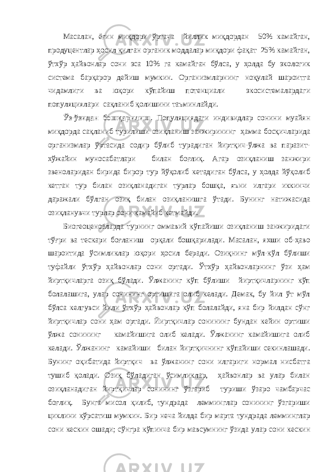 Масалан, ёғин миқдори ўртача йиллик миқдордан 50% камайган, продуцентлар ҳосил қилган органик моддалар миқдори фақат 25% камайган, ўтхўр ҳайвонлар сони эса 10% га камайган бўлса, у ҳолда бу экологик система барқарор дейиш мумкин. Организмларнинг ноқулай шароитга чидамлиги ва юқори кўпайиш потенциали экосистемалардаги популяциялари сақланиб қолишини таъминлайди. Ўз-ўзидан бошқарилиш . Популяциядаги индивидлар сонини муайян миқдорда сақланиб турилиши озиқланиш занжирининг ҳамма босқичларида организмлар ўртасида содир бўлиб турадиган йиртқич-ўлжа ва паразит- хўжайин муносабатлари билан боғлиқ. Агар озиқланиш занжири звеноларидан бирида бирор тур йўқолиб кетадиган бўлса, у ҳолда йўқолиб кетган тур билан озиқланадиган турлар бошқа, яъни илгари иккинчи даражали бўлган озиқ билан озиқланишга ўтади. Бунинг натижасида озиқланувчи турлар сони камайиб кетмайди. Биогеоценозларда турнинг оммавий кўпайиши озиқланиш занжиридаги тўғри ва тескари боғланиш орқали бошқарилади. Масалан, яхши об-ҳаво шароитида ўсимликлар юқори ҳосил беради. Озиқнинг мўл-кўл бўлиши туфайли ўтхўр ҳайвонлар сони ортади. Ўтхўр ҳайвонларнинг ўзи ҳам йиртқичларга озиқ бўлади. Ўлжанинг кўп бўлиши йиртқичларнинг кўп болалашига, улар сонининг ортишига олиб келади. Демак, бу йил ўт мўл бўлса келгувси йили ўтхўр ҳайвонлар кўп болалайди, яна бир йилдан сўнг йиртқичлар сони ҳам ортади. Йиртқичлар сонининг бундан кейин ортиши ўлжа сонининг камайишига олиб келади. Ўлжанинг камайишига олиб келади. Ўлжанинг камайиши билан йиртқичнинг кўпайиши секинлашади. Бунинг оқибатида йиртқич ва ўлжанинг сони илгариги нормал нисбатга тушиб қолади. Озиқ бўладиган ўсимликлар, ҳайвонлар ва улар билан озиқланадиган йиртқичлар сонининг ўзгариб туриши ўзаро чамбарчас боғлиқ. Бунга мисол қилиб, тундрада лемминглар сонининг ўзгариши циклини кўрсатиш мумкин. Бир неча йилда бир марта тундрада лемминглар сони кескин ошади; сўнгра кўпинча бир мавсумнинг ўзида улар сони кескин 