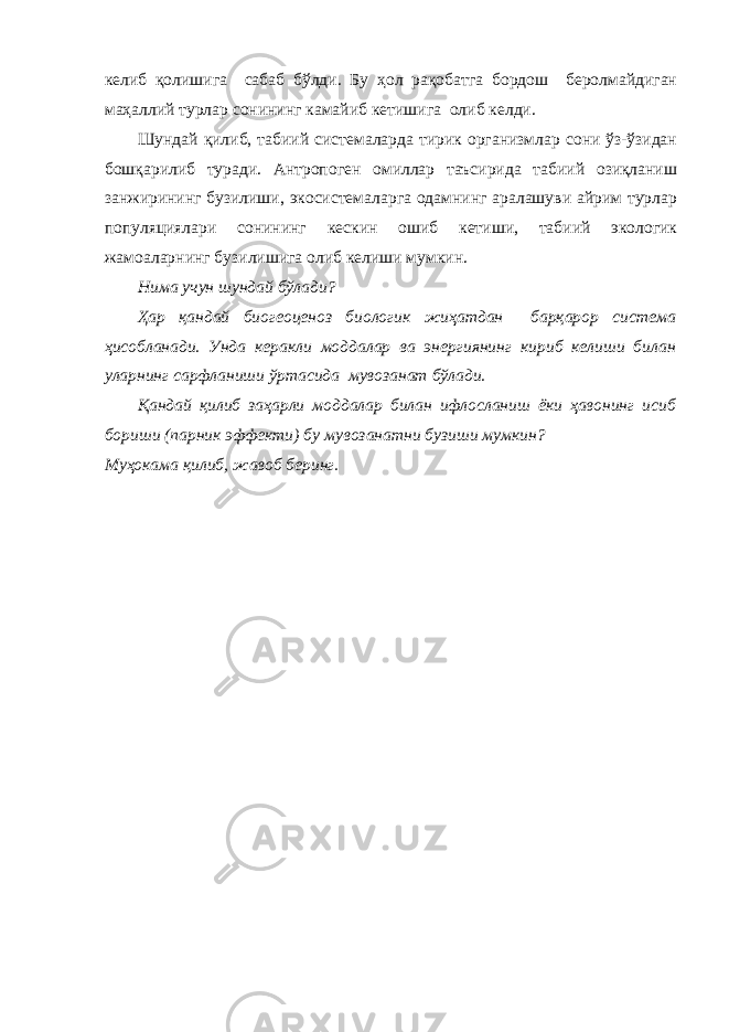 келиб қолишига сабаб бўлди. Бу ҳол рақобатга бордош беролмайдиган маҳаллий турлар сонининг камайиб кетишига олиб келди. Шундай қилиб, табиий системаларда тирик организмлар сони ўз-ўзидан бошқарилиб туради. Антропоген омиллар таъсирида табиий озиқланиш занжирининг бузилиши, экосистемаларга одамнинг аралашуви айрим турлар популяциялари сонининг кескин ошиб кетиши, табиий экологик жамоаларнинг бузилишига олиб келиши мумкин. Нима учун шундай бўлади? Ҳар қандай биогеоценоз биологик жиҳатдан барқарор система ҳисобланади. Унда керакли моддалар ва энергиянинг кириб келиши билан уларнинг сарфланиши ўртасида мувозанат бўлади. Қандай қилиб заҳарли моддалар билан ифлосланиш ёки ҳавонинг исиб бориши (парник эффекти) бу мувозанатни бузиши мумкин? Муҳокама қилиб, жавоб беринг. 