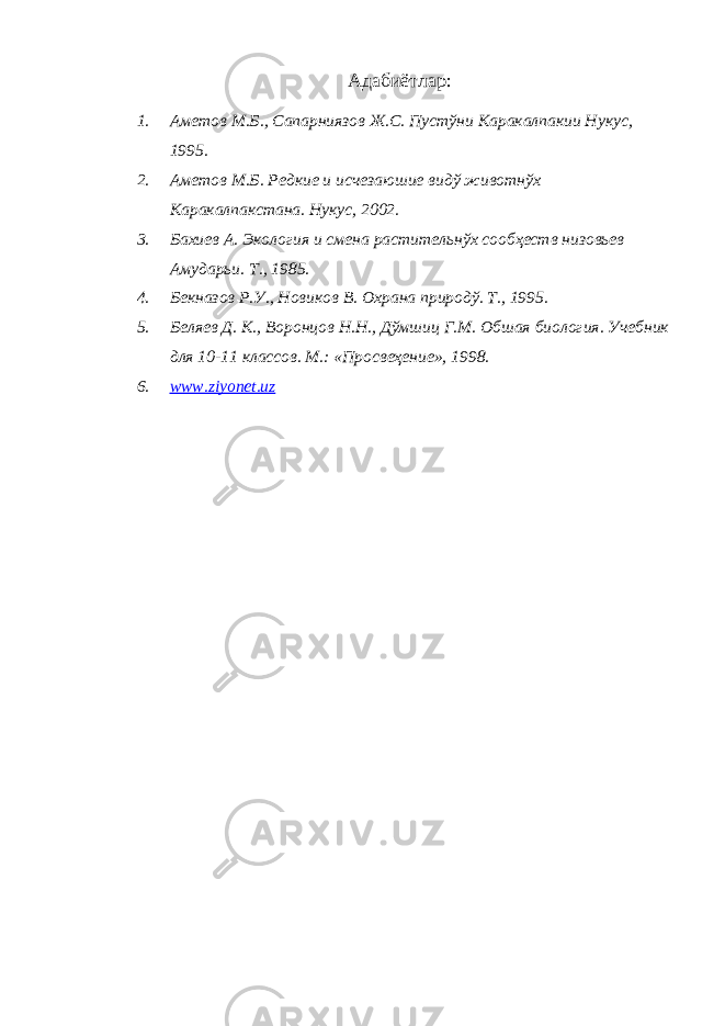 Адабиётлар : 1. Аметов М.Б., Сапарниязов Ж.С. Пустўни Каракалпакии Нукус , 1995 . 2. Аметов М.Б. Редкие и исчезаюшие видў животнўх Каракалпакстана. Нукус, 2002. 3. Бахиев А. Экология и смена растительнўх сообҳеств низовьев Амударьи. Т . , 1985 . 4. Бекназов Р.У., Новиков В. Охрана природў. Т., 1995 . 5. Беляев Д. К., Воронцов Н.Н., Дўмшиц Г.М. Обшая биология. Учебник для 10-11 классов. М.: «Просвеҳение», 1998. 6. www.ziyonet.uz 