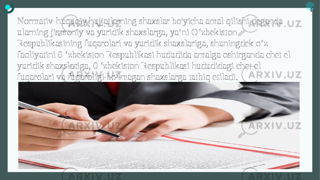 Normativ-huquqiy hujjatlarning shaxslar bo&#39;yicha amal qilishi deganda ularning jismoniy va yuridik shaxslarga, ya’ni O‘zbekiston Respublikasining fuqarolari va yuridik shaxslariga, shuningdek o‘z faoliyatini 0 ‘zbekiston Respublikasi hududida amalga oshirganda chet el yuridik shaxslariga, 0 ‘zbekiston Respublikasi hududidagi chet el fuqarolari va fuqaroligi bo&#39;lmagan shaxslarga tatbiq etiladi. 