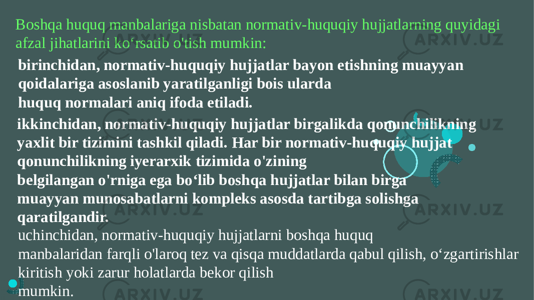 Boshqa huquq manbalariga nisbatan normativ-huquqiy hujjatlarning quyidagi afzal jihatlarini ko‘rsatib o&#39;tish mumkin: birinchidan, normativ-huquqiy hujjatlar bayon etishning muayyan qoidalariga asoslanib yaratilganligi bois ularda huquq normalari aniq ifoda etiladi. ikkinchidan, normativ-huquqiy hujjatlar birgalikda qonunchilikning yaxlit bir tizimini tashkil qiladi. Har bir normativ-huquqiy hujjat qonunchilikning iyerarxik tizimida o&#39;zining belgilangan o&#39;rniga ega bo‘lib boshqa hujjatlar bilan birga muayyan munosabatlarni kompleks asosda tartibga solishga qaratilgandir. uchinchidan, normativ-huquqiy hujjatlarni boshqa huquq manbalaridan farqli o&#39;laroq tez va qisqa muddatlarda qabul qilish, o‘zgartirishlar kiritish yoki zarur holatlarda bekor qilish mumkin. 