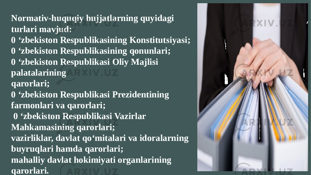 Normativ-huquqiy hujjatlarning quyidagi turlari mavjud: 0 ‘zbekiston Respublikasining Konstitutsiyasi; 0 ‘zbekiston Respublikasining qonunlari; 0 ‘zbekiston Respublikasi Oliy Majlisi palatalarining qarorlari; 0 ‘zbekiston Respublikasi Prezidentining farmonlari va qarorlari; 0 ‘zbekiston Respublikasi Vazirlar Mahkamasining qarorlari; vazirliklar, davlat qo‘mitalari va idoralarning buyruqlari hamda qarorlari; mahalliy davlat hokimiyati organlarining qarorlari. 