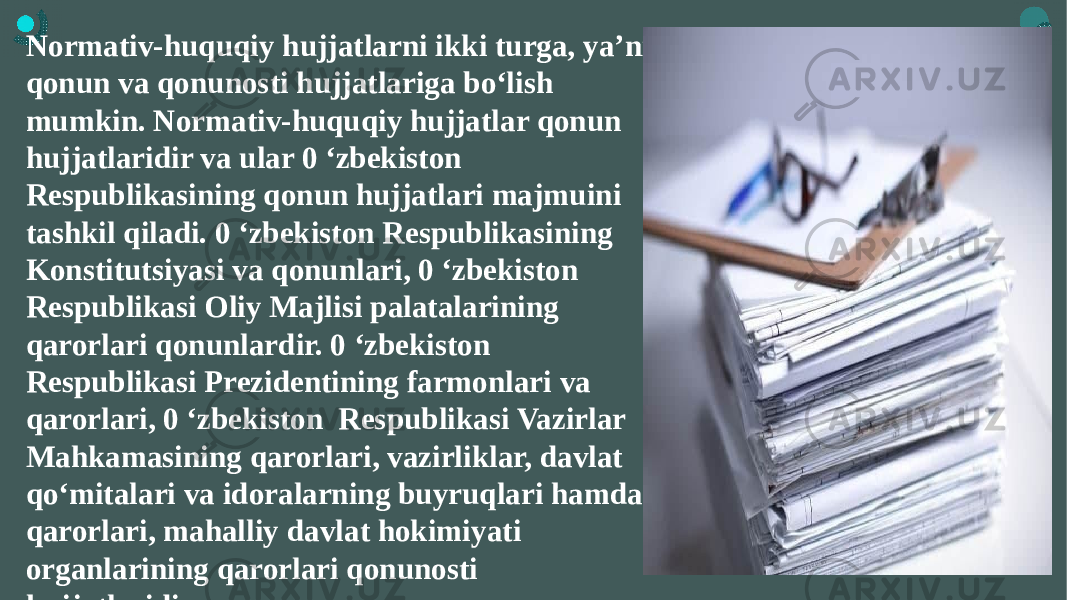 Normativ-huquqiy hujjatlarni ikki turga, ya’ni qonun va qonunosti hujjatlariga bo‘lish mumkin. Normativ-huquqiy hujjatlar qonun hujjatlaridir va ular 0 ‘zbekiston Respublikasining qonun hujjatlari majmuini tashkil qiladi. 0 ‘zbekiston Respublikasining Konstitutsiyasi va qonunlari, 0 ‘zbekiston Respublikasi Oliy Majlisi palatalarining qarorlari qonunlardir. 0 ‘zbekiston Respublikasi Prezidentining farmonlari va qarorlari, 0 ‘zbekiston Respublikasi Vazirlar Mahkamasining qarorlari, vazirliklar, davlat qo‘mitalari va idoralarning buyruqlari hamda qarorlari, mahalliy davlat hokimiyati organlarining qarorlari qonunosti hujjatlaridir. 