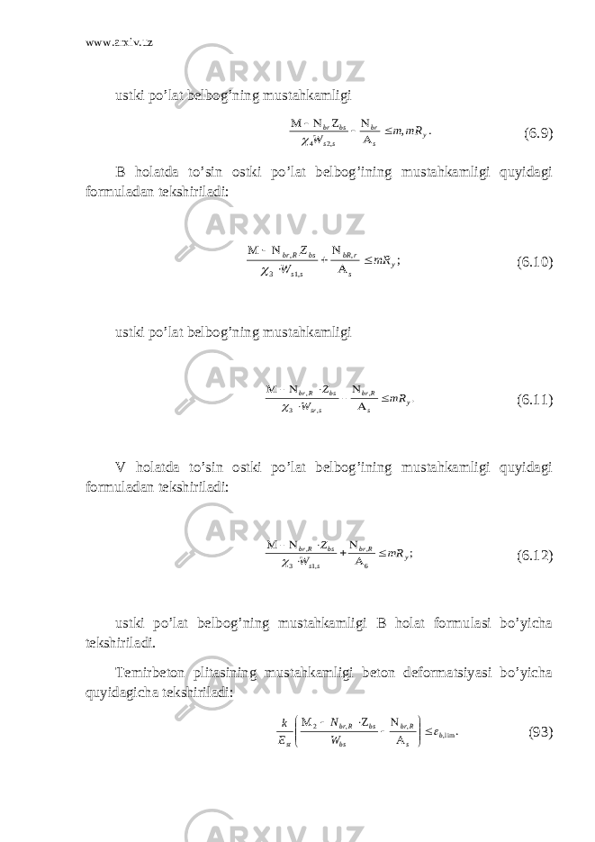 www.arxiv.uz ustki po’lat belbog’ning mustahkamligi. , ,2 4 у s br ss bs br mR m W         ( 6.9 ) B holatda to’sin ostki po’lat belbog’ining mustahkamligi quyidagi formuladan tekshiriladi: ; , ,1 3 , у s r bR ss bs Rbr mR W Z          ( 6.10 ) ustki po’lat belbog’ning mustahkamligi . , , 3 , у s Rbr ssr bs Rbr mR W Z          ( 6.11 ) V holatda to’sin ostki po’lat belbog’ining mustahkamligi quyidagi formuladan tekshiriladi: ; 6 , ,1 3 , у Rbr ss bs Rbr mR W Z          ( 6.12 ) ustki po’lat belbog’ning mustahkamligi B holat formulasi bo’yicha tekshiriladi. Тemirbeton plitasining mustahkamligi beton deformatsiyasi bo’yicha quyidagicha tekshiriladi: . lim,,,2 b s Rbr bs bsRbr st W N E k             (93) 