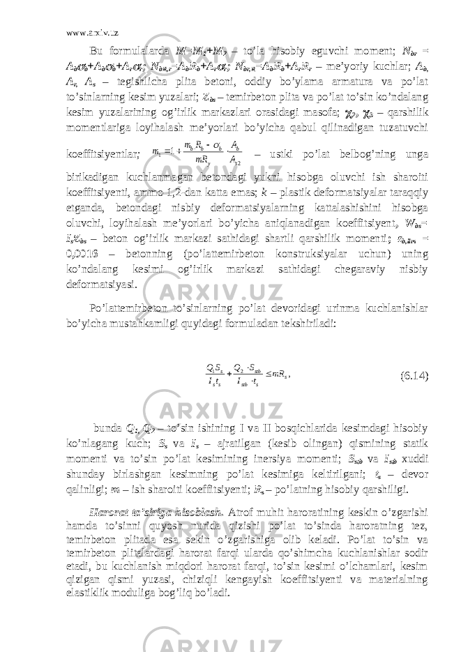 www.arxiv.uz Bu formulalarda M=M 1 +M 2 – to’la hisobiy eguvchi moment; N br = A b b +A b  b +A r  r ; N bR,r =A b R b +A r  r ; N br,R =A b R b +A r R r – me’yoriy kuchlar; A b, A r, A s – tegishlicha plita betoni, oddiy bo’ylama armatura va po’lat to’sinlarning kesim yuzalari; Z bs – temirbeton plita va po’lat to’sin ko’ndalang kesim yuzalarining og’irlik markazlari orasidagi masofa;  2 ,  3 – qarshilik momentlariga loyihalash me’yorlari bo’yicha qabul qilinadigan tuzatuvchi koeffitsiyentlar ; 2 1 1 s b у b b b A A mR R m m       – ustki po’lat belbog’ning unga birikadigan kuchlanmagan betondagi yukni hisobga oluvchi ish sharoiti koeffitsiyenti, ammo 1,2-dan katta emas; k – plastik deformatsiyalar taraqqiy etganda, betondagi nisbiy deformatsiyalarning kattalashishini hisobga oluvchi, loyihalash me’yorlari bo’yicha aniqlanadigan koeffitsiyent , W bs = I s ׃Z bs – beton og’irlik markazi sathidagi shartli qarshilik momenti ; ε b,lim = 0,0016 – betonning (po’lattemirbeton konstruksiyalar uchun) uning ko’ndalang kesimi og’irlik markazi sathidagi chegaraviy nisbiy deformatsiyasi. Po’lattemirbeton to’sinlarning po’lat devoridagi urinma kuchlanishlar bo’yicha mustahkamligi quyidagi formuladan tekshiriladi: , 2 1 s s stb stb ss s mR t I S Q tI S Q     (6.14) bunda Q 1, Q 2 – to’sin ishining I va II bosqichlarida kesimdagi hisobiy ko’nlagang kuch; S s va I s – ajratilgan (kesib olingan) qismining statik momenti va to’sin po’lat kesimining inersiya momenti; S stb va I stb xuddi shunday birlashgan kesimning po’lat kesimiga keltirilgani; t s – devor qalinligi; m – ish sharoiti koeffitsiyenti; R s – po’latning hisobiy qarshiligi. Harorat ta’siriga hisoblash. Atrof muhit haroratining keskin o’zgarishi hamda to’sinni quyosh nurida qizishi po’lat to’sinda haroratning tez, temirbeton plitada esa sekin o’zgarishiga olib keladi. Po’lat to’sin va temirbeton plitalardagi harorat farqi ularda qo’shimcha kuchlanishlar sodir etadi, bu kuchlanish miqdori harorat farqi, to’sin kesimi o’lchamlari, kesim qizigan qismi yuzasi, chiziqli kengayish koeffitsiyenti va materialning elastiklik moduliga bog’liq bo’ladi. 