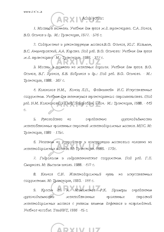 www.arxiv.uz Adabiyotlar : 1. Мосты и тоннели. Учебник для вузов ж.д. транспорта. С.А. Попов, В.О. Осипов и др. -М.: Транспорт, 1977. - 526 с. 2. Содержание и реконструкция мостов.В.О. Осипов, Ю.Г. Козьмин, B . C . Анциперовский, А.А. Кирста. Под ред. В.О. Осипова: Учебник для вузов ж.д. транспорта - М.: Транспорт, 1986. - 327 с. 3. Мосты и тоннели на железных дорогах. Учебник для вузов. В.О. Осипов, В.Г. Храпов, Б.В. Бобриков и др.: Под ред. В.О. Осипова. - М.: Транспорт, 1988. - 367 с. 4. Колоколов Н.М., Копац Л.П., Файнштейн И.С. Искусственные сооружения. Учебник для техникумов транспортного строительства. /Под ред. Н.М. Колоколова. 3-е изд. Переработ. и доп.- М.: Транспорт, 1988. - 40 с. 5. Руководство по определению грузоподъёмности железобетонных пролетных строений железнодорожных мостов. МПС. М: Транспорт, 1989 - 125с. 6. Указания по устройству и конструкции мостового полотна на железнодорожных мостах. М: Транспорт. 1989. - 120с. 7 . Гидрология и гидротехнические сооружения. Под ред. Г. II . Смирнова. М: Высшая школа. 1988. - 472 с. 8 . Клипов С.И. Железнодорожный путь на искусственных сооружениях. М: Транс порт, 1990. - 14 с. 9 . Красин Н. А. Мамажанов Р.К. Примеры определения грузоподъемности железобетонных пролетных строений железнодорожных мостов с учетом влияния дефектов и повреждений. Учебное пособие. ТашИИТ, 1996 - 45 с. 