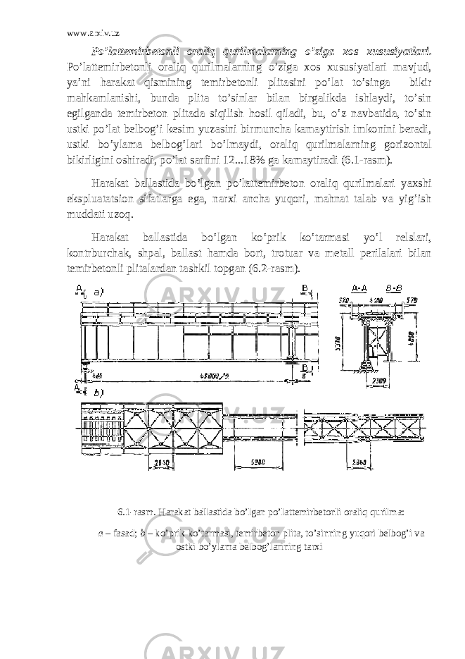 www.arxiv.uz Po’lattemirbetonli oraliq qurilmalarning o’ziga xos xususiyatlari. Po’lattemirbetonli oraliq qurilmalarning o’ziga xos xususiyatlari mavjud, ya’ni harakat qismining temirbetonli plitasini po’lat to’singa bikir mahkamlanishi, bunda plita to’sinlar bilan birgalikda ishlaydi, to’sin egilganda temirbeton plitada siqilish hosil qiladi, bu, o’z navbatida, to’sin ustki po’lat belbog’i kesim yuzasini birmuncha kamaytirish imkonini beradi, ustki bo’ylama belbog’lari bo’lmaydi, oraliq qurilmalarning gorizontal bikirligini oshiradi, po’lat sarfini 12 ... 18% ga kamaytiradi (6.1-rasm). Harakat ballastida bo’lgan po’lattemirbeton oraliq qurilmalari yaxshi ekspluatatsion sifatlarga ega, narxi ancha yuqori, mahnat talab va yig’ish muddati uzoq. Harakat ballastida bo’lgan ko’prik ko’tarmasi yo’l relslari, kontrburchak, shpal, ballast hamda bort, trotuar va metall perilalari bilan temirbetonli plitalardan tashkil topgan (6.2-rasm). 6.1-rasm . Harakat ballastida bo’lgan po’lattemirbetonli oraliq qurilma : a – fasad; b – ko’prik ko’tarmasi, temirbeton plita, to’sinning yuqori belbog’i va ostki bo’ylama belbog’larining tarxi 