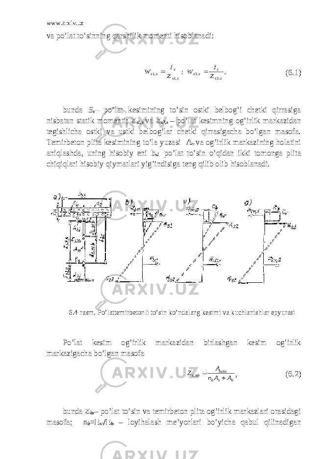 www.arxiv.uz va po’lat to’sinning qarshilik momenti hisoblanadi:; ,1 ,1 ss s ss Z I W  , ,2 ,2 s s s s s Z I W  (6.1) bunda S s – po’lat kesimining to’sin ostki belbog’i chetki qirrasiga nisbatan statik momenti; Z s1,s va Z s2,s – po’lat kesimning og’irlik markazidan tegishlicha ostki va ustki belbog’lar chetki qirrasigacha bo’lgan masofa. Тemirbeton plita kesimining to’la yuzasi A v va og’irlik markazining holatini aniqlashda, uning hisobiy eni b s l po’lat to’sin o’qidan ikki tomonga plita chiqiqlari hisobiy qiymatlari yig’indisiga teng qilib olib hisoblanadi. 6.4-rasm. Po’lattemirbetonli to’sin ko’ndalang kesimi va kuchlanishlar epyurasi Po’lat kesim og’irlik markazidan birlashgan kesim og’irlik markazigacha bo’lgan masofa b s b bzbs stbs A A n A Z   , , (6.2) bunda Z bs – po’lat to’sin va temirbeton plita og’irlik markazlari orasidagi masofa; n b = E st /E b – loyihalash me’yorlari bo’yicha qabul qilinadigan 