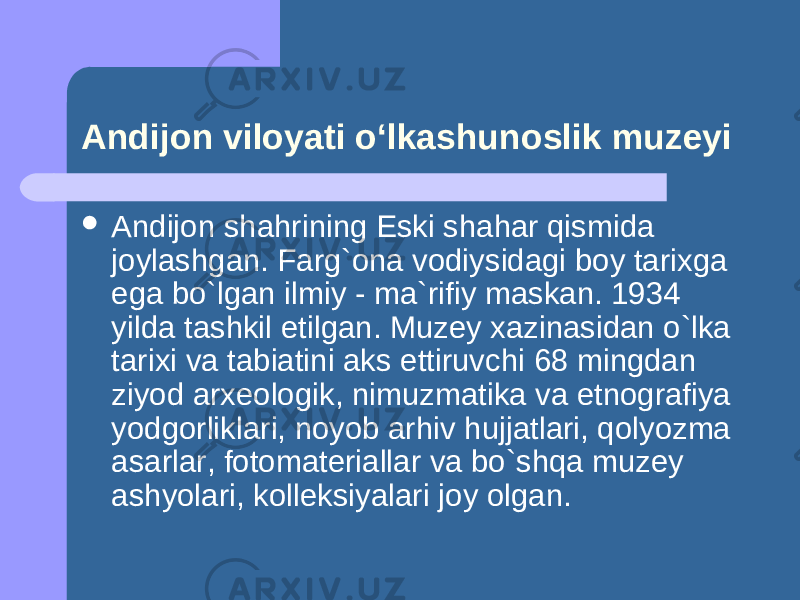 Andijon viloyati o‘lkashunoslik muzeyi  Andijon shahrining Eski shahar qismida joylashgan. Farg`ona vodiysidagi boy tarixga ega bo`lgan ilmiy - ma`rifiy maskan. 1934 yilda tashkil etilgan. Muzey xazinasidan o`lka tarixi va tabiatini aks ettiruvchi 68 mingdan ziyod arxeologik, nimuzmatika va etnografiya yodgorliklari, noyob arhiv hujjatlari, qolyozma asarlar, fotomateriallar va bo`shqa muzey ashyolari, kolleksiyalari joy olgan. 