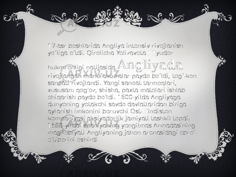 17-asr boshlarida Angliya intensiv rivojlanish yoʻliga oʻtdi. Qirolicha Yelizaveta I Tyudor hukmronligi natijasida Angliyada rivojlangan manufakturalar paydo boʻldi, togʻ-kon sanoati rivojlandi. Yangi sanoat tarmoqlari, xususan: qog&#39;oz, shisha, paxta matolari ishlab chiqarish paydo bo&#39;ldi. 1600-yilda Angliyaga dunyoning yetakchi savdo davlatlaridan biriga aylanish imkonini beruvchi Ost-Hindiston kompaniyasi aksiyadorlik jamiyati tashkil topdi. 1588-yilda Ispaniyaning yengilmas Armadasining mag‘lubiyati Angliyaning jahon arenasidagi obro‘- e’tiborini oshirdi 