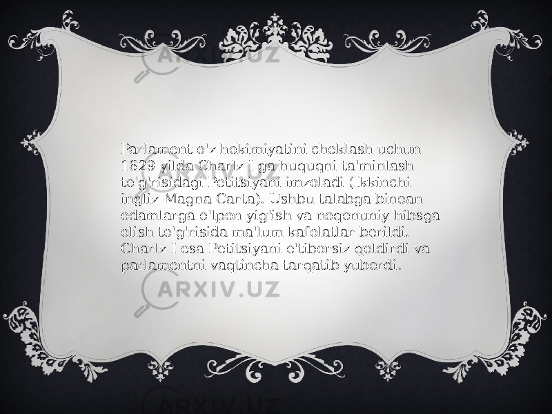 Parlament o&#39;z hokimiyatini cheklash uchun 1629 yilda Charlz I ga huquqni ta&#39;minlash to&#39;g&#39;risidagi Petitsiyani imzoladi (Ikkinchi ingliz Magna Carta). Ushbu talabga binoan odamlarga o&#39;lpon yig&#39;ish va noqonuniy hibsga olish to&#39;g&#39;risida ma&#39;lum kafolatlar berildi. Charlz I esa Petitsiyani e&#39;tiborsiz qoldirdi va parlamentni vaqtincha tarqatib yubordi. 