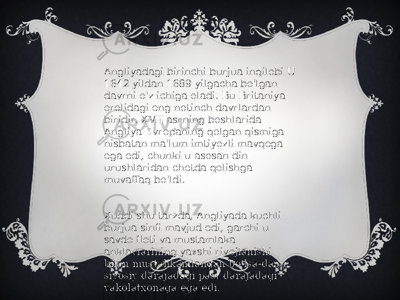 Angliyadagi birinchi burjua inqilobi U 1642 yildan 1689 yilgacha bo&#39;lgan davrni o&#39;z ichiga oladi. Bu Britaniya orolidagi eng notinch davrlardan biridir. XVII asrning boshlarida Angliya Evropaning qolgan qismiga nisbatan ma&#39;lum imtiyozli mavqega ega edi, chunki u asosan din urushlaridan chetda qolishga muvaffaq bo&#39;ldi. Xuddi shu tarzda, Angliyada kuchli burjua sinfi mavjud edi, garchi u savdo floti va mustamlaka anklavlarining yaxshi rivojlanishi bilan mustahkamlangan bo&#39;lsa-da, siyosiy darajadagi past darajadagi vakolatxonaga ega edi. 