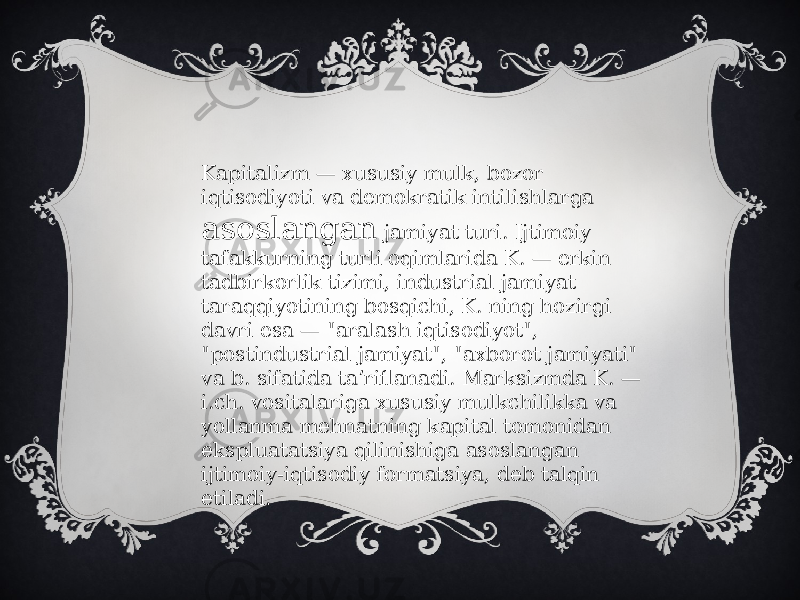 Kapitalizm — xususiy mulk, bozor iqtisodiyoti va demokratik intilishlarga asoslangan jamiyat turi. Ijtimoiy tafakkurning turli oqimlarida K. — erkin tadbirkorlik tizimi, industrial jamiyat taraqqiyotining bosqichi, K. ning hozirgi davri esa — &#34;aralash iqtisodiyot&#34;, &#34;postindustrial jamiyat&#34;, &#34;axborot jamiyati&#34; va b. sifatida taʼriflanadi. Marksizmda K. — i.ch. vositalariga xususiy mulkchilikka va yollanma mehnatning kapital tomonidan ekspluatatsiya qilinishiga asoslangan ijtimoiy-iqtisodiy formatsiya, deb talqin etiladi. 