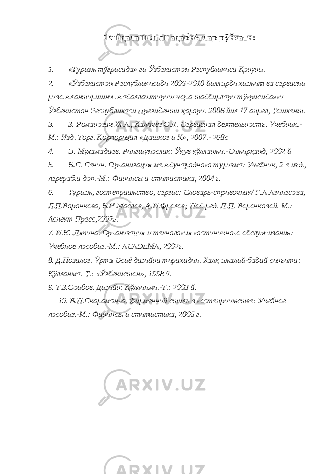 Фойдаланилган адабиётлар рўйхати : 1. «Туризм тўғрисида» ги Ўзбекистон Республикаси Қонуни. 2. «Ўзбекистон Республикасида 2006-2010 йилларда хизмат ва сервисни ривожлантиришни жадаллаштириш чора-тадбирлари тўғрисида»ги Ўзбекистон Республикаси Президенти қарори. 2006 йил 17 апрел, Тошкент. 3. З. Романович Ж.А., Калачев С.Л. Сервисная деятельность. Учебник.- М.: Изд. Торг. Корпорация «Дашков и К», 2007.- 268с 4. Э. Мухамадиев. Рангшунослик: Ўқув қўлланма.-Самарқанд, 2002 й 5. В.С. Сенин. Организация международного туризма: Учебник, 2-е изд., перераб.и доп.-М.: Финансы и статистика, 2004 г. 6. Туризм, гостеприимство, сервис: Словарь-справочник/ Г.А.Аванесова, Л.П.Воронкова, В.И.Маслов, А.И.Фролов; Под ред. Л.П. Воронковой.-М.: Аспект Пресс,2002г. 7. И.Ю.Ляпина. Организация и технология гостиничного обслуживания: Учебное пособие.-М.: ACADEMA , 2002г. 8. Д.Нозилов. Ўрта Осиё дизайни тарихидан. Халқ амалий-бадий саньати: Қўлланма.-Т.: «Ўзбекистон», 1998 й. 9. Т.З.Соибов. Дизайн: Қўлланма.-Т.: 2003 й. 10. В.П.Скараманга. Фирменний стиль в гостеприимстве: Учебное пособие.-М.: Финансы и статистика, 2005 г. 