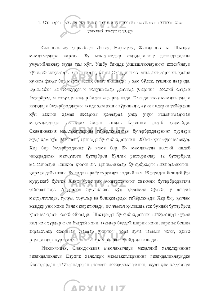 1. Скандинавия мамлакатлари халқларининг овқатланишига хос умумий хусусиятлар Скандинавия таркибига Дания, Норвегия, Финляндия ва Швеция мамлакатлари киради. Бу мамлакатлар халқларининг пазандалигида умумийликлар жуда ҳам кўп. Ушбу бандда ўхшашликларнинг асосийлари кўрилиб чиқилади. Биринчидан, барча Скандинавия мамлакатлари халқлари кунига фақат бир марта иссиқ овқат ейишади, у ҳам бўлса, тушлик даврида. Эрталабки ва кечқурунги нонушталар даврида уларнинг асосий овқати бутерброд ва совуқ газаклар билан чегараланади. Скандинавия мамлакатлари халқлари бутербродларни жуда ҳам яхши кўришади, чунки уларни тайёрлаш кўп вақтни ҳамда аксарият ҳолларда улар учун ишлатиладиган маҳсулотларга иссиқлик билан ишлов беришни талаб қилмайди. Скандинавия мамлакатларида тайёрланадиган бутербродларнинг турлари жуда ҳам кўп. Масалан, Данияда бутербродларнинг 200га яқин тури мавжуд. Хар бир бутерброднинг ўз номи бор. Бу мамлакатда асосий ишлаб чиқарадиган маҳсулоти бутерброд бўлган ресторанлар ва бутерброд магазинлари ташкил қилинган. Данияликлар бутербродни пазандаликнинг қироли дейишади. Бу ерда сариёғ суртилган оддий нон бўлагидан бошлаб ўта мурракаб бўлган Ханс Кристиан Андерсоннинг севимли бутербродигача тайёрланади. Андерсон бутерброди кўп қатламли бўлиб, у денгиз маҳсулотлари, тухум, соуслар ва бошқалардан тайёрланади. Ҳар бир қатлам жавдар уни нони билан ажратилади, истеъмол қилишда эса бундай бутерброд қаватма-қават олиб ейилади. Швецияда бутербродларни тайёрлашда турли хил нон турлари: оқ буғдой нони, жавдар буғдой ширин нони, зира ва бошқа зираворлар солинган жавдар унининг қора арча таъмли нони, ҳатто раголиклар, қуритилган нон ва крекерлардан фойдаланишади. Иккинчидан, Скандинавия мамлакатлари маҳаллий халқларининг пазандаликлари Европа халқлари мамлакатларининг пазандаликларидан балиқлардан тайёрланадиган таомлар ассортиментининг жуда ҳам катталиги 