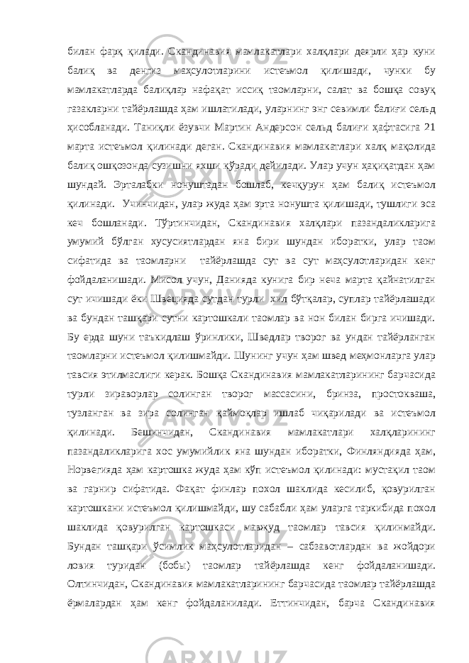 билан фарқ қилади. Скандинавия мамлакатлари халқлари деярли ҳар куни балиқ ва денгиз маҳсулотларини истеъмол қилишади, чунки бу мамлакатларда балиқлар нафақат иссиқ таомларни, салат ва бошқа совуқ газакларни тайёрлашда ҳам ишлатилади, уларнинг энг севимли балиғи сельд ҳисобланади. Таниқли ёзувчи Мартин Андерсон сельд балиғи ҳафтасига 21 марта истеъмол қилинади деган. Скандинавия мамлакатлари халқ мақолида балиқ ошқозонда сузишни яхши кўради дейилади. Улар учун ҳақиқатдан ҳам шундай. Эрталабки нонуштадан бошлаб, кечқурун ҳам балиқ истеъмол қилинади. Учинчидан, улар жуда ҳам эрта нонушта қилишади, тушлиги эса кеч бошланади. Тўртинчидан, Скандинавия халқлари пазандаликларига умумий бўлган хусусиятлардан яна бири шундан иборатки, улар таом сифатида ва таомларни тайёрлашда сут ва сут маҳсулотларидан кенг фойдаланишади. Мисол учун, Данияда кунига бир неча марта қайнатилган сут ичишади ёки Швецияда сутдан турли хил бўтқалар, суплар тайёрлашади ва бундан ташқари сутни картошкали таомлар ва нон билан бирга ичишади. Бу ерда шуни таъкидлаш ўринлики, Шведлар творог ва ундан тайёрланган таомларни истеъмол қилишмайди. Шунинг учун ҳам швед меҳмонларга улар тавсия этилмаслиги керак. Бошқа Скандинавия мамлакатларининг барчасида турли зираворлар солинган творог массасини, бринза, простокваша, тузланган ва зира солинган қаймоқлар ишлаб чиқарилади ва истеъмол қилинади. Бешинчидан, Скандинавия мамлакатлари халқларининг пазандаликларига хос умумийлик яна шундан иборатки, Финляндияда ҳам, Норвегияда ҳам картошка жуда ҳам кўп истеъмол қилинади: мустақил таом ва гарнир сифатида. Фақат финлар похол шаклида кесилиб, қовурилган картошкани истеъмол қилишмайди, шу сабабли ҳам уларга таркибида похол шаклида қовурилган картошкаси мавжуд таомлар тавсия қилинмайди. Бундан ташқари ўсимлик маҳсулотларидан – сабзавотлардан ва жойдори ловия туридан (бобы) таомлар тайёрлашда кенг фойдаланишади. Олтинчидан, Скандинавия мамлакатларининг барчасида таомлар тайёрлашда ёрмалардан ҳам кенг фойдаланилади. Еттинчидан, барча Скандинавия 