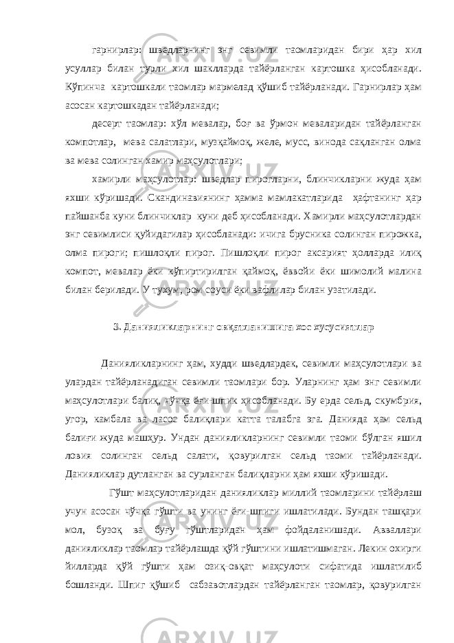  гарнирлар: шведларнинг энг севимли таомларидан бири ҳар хил усуллар билан турли хил шаклларда тайёрланган картошка ҳисобланади. Кўпинча картошкали таомлар мармелад қўшиб тайёрланади. Гарнирлар ҳам асосан картошкадан тайёрланади; десерт таомлар: хўл мевалар, боғ ва ўрмон меваларидан тайёрланган компотлар, мева салатлари, музқаймоқ, желе, мусс, винода сақланган олма ва мева солинган хамир маҳсулотлари; хамирли маҳсулотлар: шведлар пирогларни, блинчикларни жуда ҳам яхши кўришади. Скандинавиянинг ҳамма мамлакатларида ҳафтанинг ҳар пайшанба куни блинчиклар куни деб ҳисобланади. Хамирли маҳсулотлардан энг севимлиси қуйидагилар ҳисобланади: ичига брусника солинган пирожка, олма пироги; пишлоқли пирог. Пишлоқли пирог аксарият ҳолларда илиқ компот, мевалар ёки кўпиртирилган қаймоқ, ёввойи ёки шимолий малина билан берилади. У тухум, ром соуси ёки вафлилар билан узатилади. 3. Данияликларнинг о в қатланишига хос хусусиятлар Данияликларнинг ҳам, худди шведлардек, севимли маҳсулотлари ва улардан тайёрланадиган севимли таомлари бор. Уларнинг ҳам энг севимли маҳсулотлари балиқ, чўчқа ёғи-шпик ҳисобланади. Бу ерда сельд, скумб р ия, угор, камбала ва ласос балиқлари катта талабга эга. Данияда ҳам сельд балиғи жуда машҳур. Ундан данияликларнинг севимли таоми бўлган яшил ловия солинган сельд салати, қовурилган сельд таоми тайёрланади. Данияликлар дутланган ва сурланган балиқларни ҳам яхши кўришади. Гўшт маҳсулотларидан данияликлар миллий таомларини тайёрлаш учун асосан чўчқа гўшти ва унинг ёғи-шпиги ишлатилади. Бундан ташқари мол, бузоқ ва буғу гўштларидан ҳам фойдаланишади. Авваллари данияликлар таомлар тайёрлашда қўй гўштини ишлатишмаган. Лекин охирги йилларда қўй гўшти ҳам озиқ-овқат маҳсулоти сифатида ишлатилиб бошланди. Шпиг қўшиб сабзавотлардан тайёрланган таомлар, қовурилган 