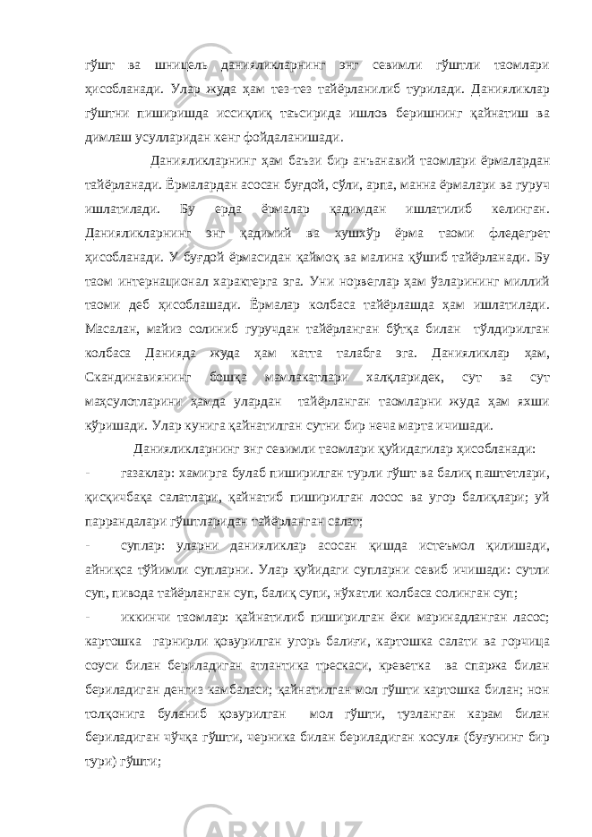 гўшт ва шницель данияликларнинг энг севимли гўштли таомлари ҳисобланади. Улар жуда ҳам тез-тез тайёрланилиб турилади. Данияликлар гўштни пиширишда иссиқлиқ таъсирида ишлов беришнинг қайнатиш ва димлаш усулларидан кенг фойдаланишади. Данияликларнинг ҳам баъзи бир анъанавий таомлари ёрмалардан тайёрланади. Ёрмалардан асосан буғдой, сўли, арпа, манна ёрмалари ва гуруч ишлатилади. Бу ерда ёрмалар қадимдан ишлатилиб келинган. Данияликларнинг энг қадимий ва хушхўр ёрма таоми фледегрет ҳисобланади. У буғдой ёрмасидан қаймоқ ва малина қўшиб тайёрланади. Бу таом интернационал характерга эга. Уни норвеглар ҳам ўзларининг миллий таоми деб ҳисоблашади. Ёрмалар колбаса тайёрлашда ҳам ишлатилади. Масалан, майиз солиниб гуручдан тайёрланган бўтқа билан тўлдирилган колбаса Данияда жуда ҳам катта талабга эга. Данияликлар ҳам, Скандинавиянинг бошқа мамлакатлари халқларидек, сут ва сут маҳсулотларини ҳамда улардан тайёрланган таомларни жуда ҳам яхши кўришади. Улар кунига қайнатилган сутни бир неча марта ичишади. Данияликларнинг энг севимли таомлари қуйидагилар ҳисобланади: - газаклар: хамирга булаб пиширилган турли гўшт ва балиқ паштетлари, қисқичбақа салатлари, қайнатиб пиширилган лосос ва угор балиқлари; уй паррандалари гўштларидан тайёрланган салат; - суплар: уларни данияликлар асосан қишда истеъмол қилишади, айниқса тўйимли супларни. Улар қуйидаги супларни севиб ичишади: сутли суп, пивода тайёрланган суп, балиқ супи, нўхатли колбаса солинган суп; - иккинчи таомлар: қайнатилиб пиширилган ёки маринадланган ласос; картошка гарнирли қовурилган угорь балиғи, картошка салати ва горчица соуси билан бериладиган атлантика трескаси, креветка ва спаржа билан бериладиган денгиз камбаласи; қайнатилган мол гўшти картошка билан; нон толқонига буланиб қовурилган мол гўшти, тузланган карам билан бериладиган чўчқа гўшти, черника билан бериладиган косуля (буғунинг бир тури) гўшти; 