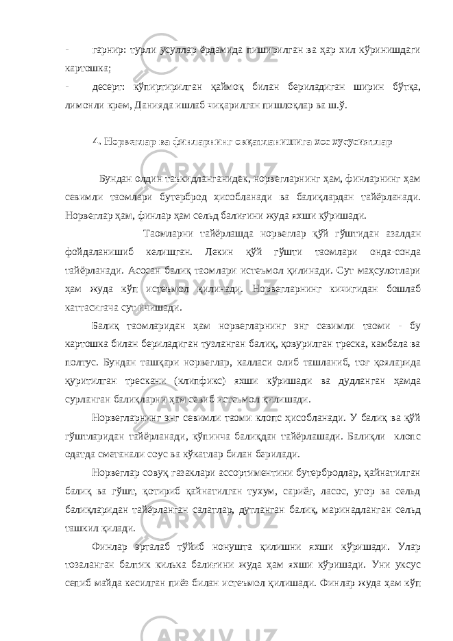 - гарнир: турли усуллар ёрдамида пиширилган ва ҳар хил кўринишдаги картошка; - десерт: кўпиртирилган қаймоқ билан бериладиган ширин бўтқа, лимонли крем, Данияда ишлаб чиқарилган пишлоқлар ва ш.ў. 4. Норвеглар ва финларнинг овқатланишига хос хусусиятлар Бундан олдин таъкидланганидек, норвегларнинг ҳам, финларнинг ҳам севимли таомлари бутерброд ҳисобланади ва балиқлардан тайёрланади. Норвеглар ҳам, финлар ҳам сельд балиғини жуда яхши кўришади. Таомларни тайёрлашда норвеглар қўй гўштидан азалдан фойдаланишиб келишган. Лекин қўй гўшти таомлари онда-сонда тайёрланади. Асосан балиқ таомлари истеъмол қилинади. Сут маҳсулотлари ҳам жуда кўп истеъмол қилинади. Норвегларнинг кичигидан бошлаб каттасигача сут ичишади. Балиқ таомларидан ҳам норвегларнинг энг севимли таоми - бу картошка билан бериладиган тузланган балиқ, қовурилган треска, камбала ва полтус. Бундан ташқари норвеглар, калласи олиб ташланиб, тоғ қояларида қуритилган трескани (клипфикс) яхши кўришади ва дудланган ҳамда сурланган балиқларни ҳам севиб истеъмол қилишади. Норвегларнинг энг севимли таоми клопс ҳисобланади. У балиқ ва қўй гўштларидан тайёрланади, кўпинча балиқдан тайёрлашади. Балиқли клопс одатда сметанали соус ва кўкатлар билан берилади. Норвеглар совуқ газаклари ассортиментини бутербродлар, қайнатилган балиқ ва гўшт, қотириб қайнатилган тухум, сариёғ, ласос, угор ва сельд балиқларидан тайёрланган салатлар, дутланган балиқ, маринадланган сельд ташкил қилади. Финлар эрталаб тўйиб нонушта қилишни яхши кўришади. Улар тозаланган балтик килька балиғини жуда ҳам яхши кўришади. Уни уксус сепиб майда кесилган пиёз билан истеъмол қилишади. Финлар жуда ҳам кўп 