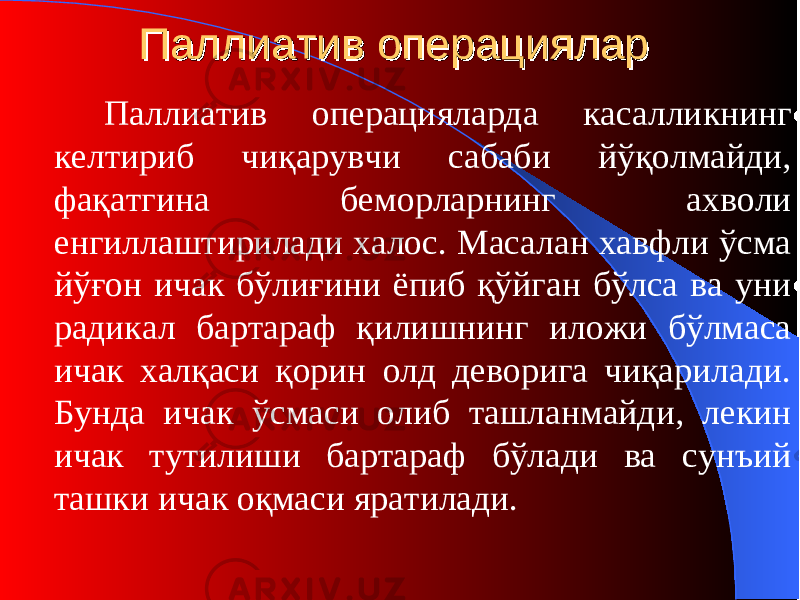 Паллиатив операциПаллиатив операци яларялар Паллиатив операци яларда касалликнинг келтириб чиқарувчи сабаби йўқолмайди, фақатгина беморларнинг ахволи енгиллаштирилади халос. Масалан хавфли ўсма йўғон ичак бўлиғини ёпиб қўйган бўлса ва уни радикал б а ртараф қилишнинг иложи бўлмаса ичак халқаси қорин олд деворига чиқарилади. Бунда ичак ўсмаси олиб ташланмайди, лекин ичак тутилиши бартараф бўлади ва сунъий ташки ичак оқмаси яратилади. 