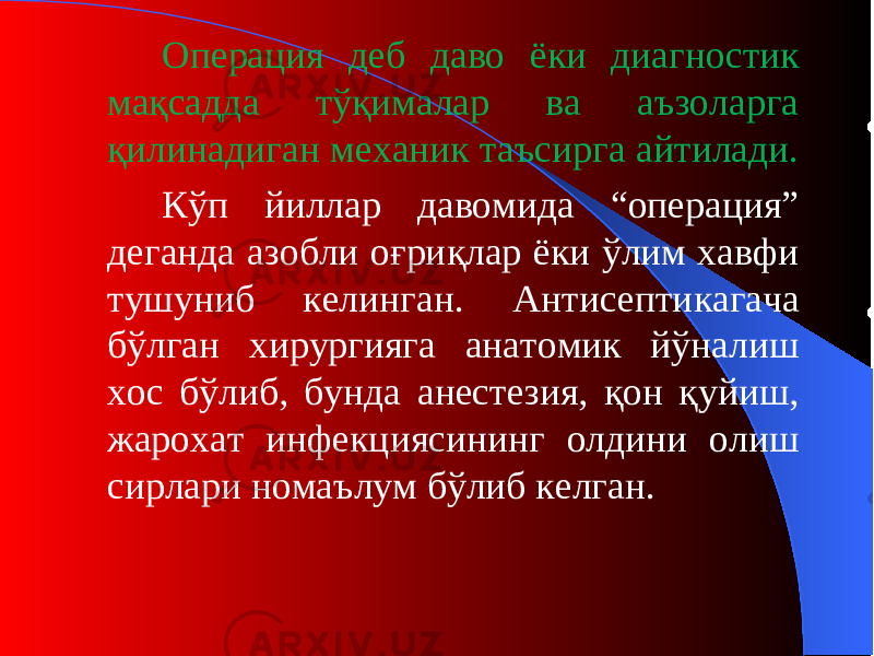 Операция деб даво ёки диагностик мақсадда тўқималар ва аъзоларга қилинадиган механик таъсирга айтилади. Кўп йиллар давомида “операция” деганда азобли оғриқлар ёки ўлим хавфи тушуниб келинган. А нтисепти кагача бўлган хирургияга анатомик йўналиш хос бўлиб, бунда анестезия, қон қуйиш, жарохат инфекциясининг олдини олиш сирлари номаълум бўлиб келган. 