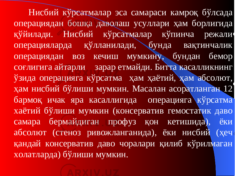 Нисбий кўрсатмалар эса самараси камроқ бўлсада операциядан бошқа даволаш усуллари ҳам борлигида қўйилади. Нисбий кўрсатмалар кўпинча режали операцияларда қўлланилади, бунда вақтинчалик операциядан воз кечиш мумкину, бундан бемор соғлигига айтарли зарар етмайди. Битта касалликнинг ўзида операцияга кўрсатма ҳам ҳаётий, ҳам абсолют, ҳам нисбий бўлиши мумкин. Масалан асоратланган 12 бармоқ ичак яра касаллигида операцияга кўрсатма хаётий бўлиши мумкин (консерватив гемостатик даво самара бермайдиган профуз қон кетишида) , ёки абсолют (стеноз ривожланганида) , ёки нисбий (ҳеч қандай консерватив даво чоралари қилиб кўрилмаган холатларда) бўлиши мумкин . 