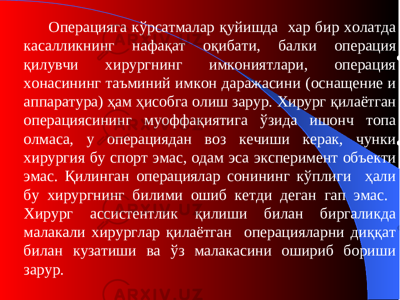 Операцияга кўрсатмалар қуйишда хар бир холатда касалликнинг нафақат оқибати, балки опер а ция қилувчи хирургнинг имкониятлари, операция хонасининг таъминий имкон даражасини ( оснащение и аппаратур а) ҳам ҳисобга олиш зарур. Хирург қилаётган операциясининг муоффақиятига ўзида ишонч топа олмаса, у операциядан воз кечиши керак, чунки хирургия бу спорт эмас, одам эса эксперимент объекти эмас. Қилинган операциялар сонининг кўплиги ҳали бу хирургнинг билими ошиб кетди деган гап эмас. Хирург ассистентлик қилиши билан биргаликда малакали хирурглар қилаётган операцияларни диққат билан кузатиши ва ўз малакасини ошириб бориши зарур . 