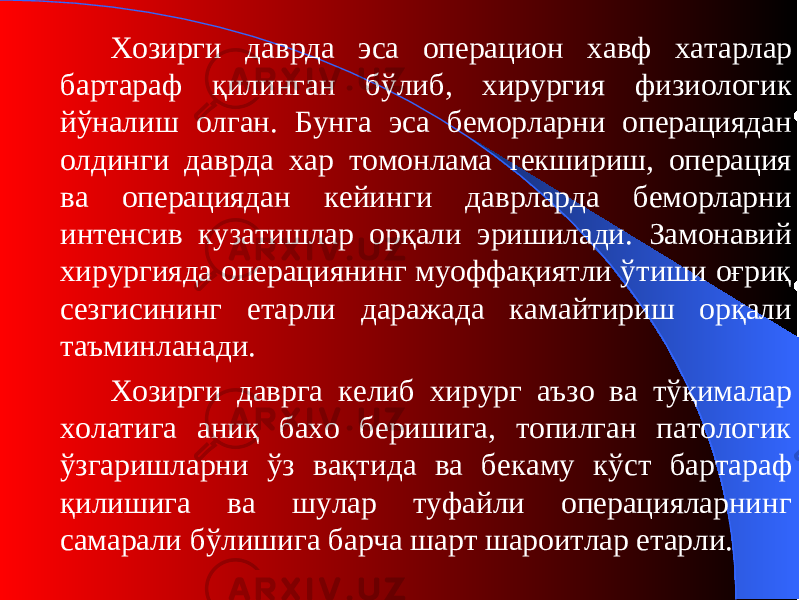 Хозирги даврда эса операцион хавф хатарлар бартараф қилинган бўлиб, хирургия физиологи к йўналиш олган. Бунга эса беморларни операциядан олдинги даврда хар томонлама текшириш, операция ва операциядан кейинги даврларда беморларни интенсив кузатишлар орқали эришилади. Замонавий хирургияда операциянинг муоффақиятли ўтиши оғриқ сезгисининг етарли даражада камайтириш орқали таъминланади. Хозирги даврга келиб хирург аъзо ва тўқималар холатига аниқ бахо беришига, топилган патологик ўзгаришларни ўз вақтида ва бекаму кўст бартараф қилишига ва шулар туфайли операцияларнинг самарали бўлишига барча шарт шароитлар етарли. 