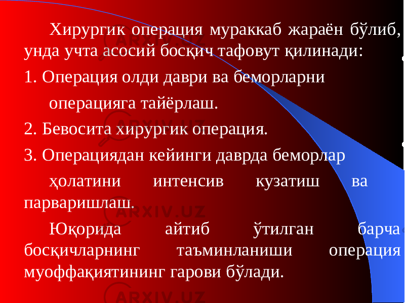 Хирурги к операция мураккаб жараён бўлиб , унда учта асосий босқич тафовут қилинади : 1. О пераци я олди даври ва беморларни операцияга тайёрлаш . 2. Бевосита хирурги к операция. 3. Операциядан кейинги даврда беморлар ҳолатини интенсив кузатиш ва парваришлаш . Юқорида айтиб ўтилган барча босқичларнинг таъминланиши операция муоффақиятининг гарови бўлади. 