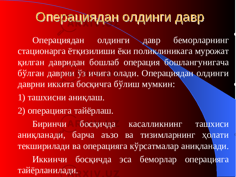 ОО пераципераци ядан олдинги даврядан олдинги давр Операциядан олдинги давр беморларнинг стационарга ётқизилиши ёки поликлиникага мурожат қилган давридан бошлаб операция бошлангунигача бўлган даврни ўз ичига олади. Операциядан олдинги даврни иккита босқичга бўлиш мумкин : 1) ташхисни аниқлаш. 2) операцияга тайёрлаш. Биринчи босқичда касалликнинг ташхиси аниқланади, барча аъзо ва тизимларнинг ҳолати текширилади ва операцияга кўрсатмалар аниқланади. Иккинчи босқичда эса беморлар операцияга тайёрланилади. 