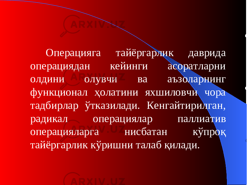 Операцияга тайёргарлик даврида операциядан кейинги асоратларни олдини олувчи ва аъзоларнинг функционал ҳолатини яхшиловчи чора тадбирлар ўтказилади. Кенгайтирилган, радикал операциялар паллиатив операцияларга нисбатан кўпроқ тайёргарлик кўришни талаб қилади. 