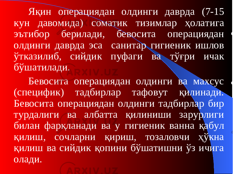 Яқин операциядан олдинги даврда (7-15 кун давомида ) соматик тизимлар ҳолатига эътибор берилади, бевосита операциядан олдинги даврда эса санитар гигиеник ишлов ўтказилиб, сийдик пуфаги ва тўғри ичак бўшатилади. Бевосита операциядан олдинги ва махсус (специфик) тадбирлар тафовут қилинади. Бевосита операциядан олдинги тадбирлар бир турдалиги ва албатта қилиниши зарурлиги билан фарқланади ва у гигиени к ванна қабул қилиш , сочларни қириш, тозаловчи ҳўкна қилиш ва сийдик қопини бўшатишни ўз ичига олади. 