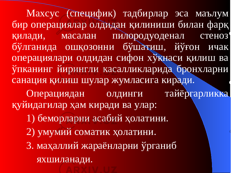 Махсус (сп ецифи к) тадбирлар эса маълум бир операциялар олдидан қилиниши билан фарқ қилади, масалан пилородуоденал стеноз бўлганида ошқозонни бўшатиш, йўғон ичак операциялари олдидан сифон хўкнаси қилиш ва ўпканинг йирингли касалликларида бронхларни санация қилиш шулар жумласига киради. Операциядан олдинги тайёргарликка қуйидагилар ҳам киради ва улар: 1) беморларни асабий ҳолатини. 2) умумий сомати к ҳолатини. 3. маҳаллий жараёнларни ўрганиб яхшиланади. 