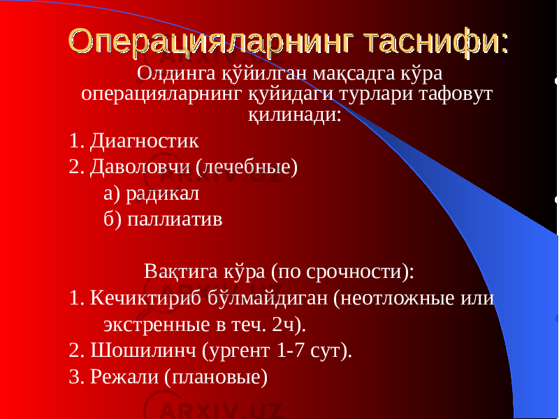 ОО пераципераци яларнинг таснифи:яларнинг таснифи: Олдинга қўйилган мақсад г а кўра операцияларнинг қуйидаги турлари тафовут қилинади: 1. Диагностик 2. Даволовчи (лечебн ы е) а) радикал б) паллиатив Вақтига кўра (п о срочности ) : 1. Кечиктириб бўлмайдиган (н еотложные или экстренные в теч. 2ч ). 2. Шошилинч (ургент 1-7 сут) . 3. Режали (п лановые ) 