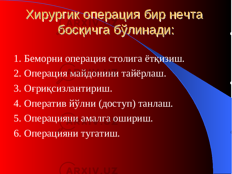 ХирургиХирурги к ок о перация перация бир нечта бир нечта босқичга бўлинади:босқичга бўлинади: 1. Беморни операция столига ётқизиш. 2. Операция майдонини тайёрлаш . 3. О ғриқсизлантириш . 4. Оператив йўлни ( доступ ) танлаш . 5. О пераци яни амалга ошириш . 6. О пераци яни тугатиш . 