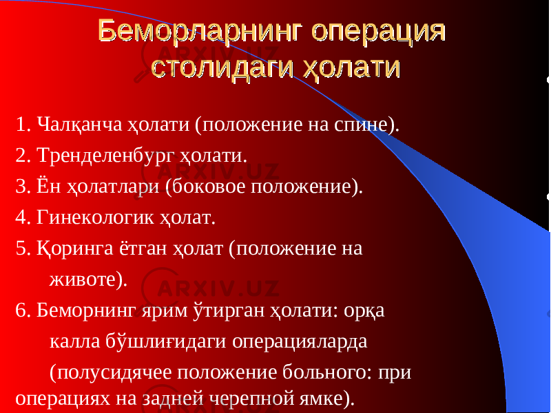 Беморларнинг операция Беморларнинг операция столидаги ҳолатистолидаги ҳолати 1. Чалқанча ҳолати (п оложение на спине ) . 2. Тренделенбург ҳолати . 3. Ён ҳолатлари (б оковое положение ) . 4. Гинекологи к ҳолат . 5. Қоринга ётган ҳолат (п оложение на животе ) . 6. Беморнинг ярим ўтирган ҳолати: орқа калла бўшлиғидаги операцияларда (п олусидячее положение больного : при операциях на задней черепной ямке). 