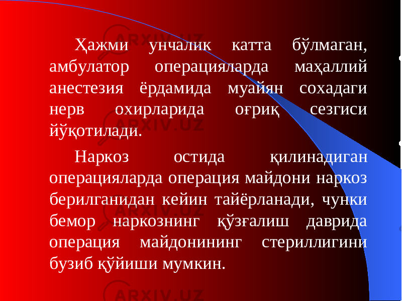 Ҳажми унчалик катта бўлмаган, амбулатор операцияларда маҳаллий анестезия ёрдамида муайян сохадаги нерв охирларида оғриқ сезгиси йўқотилади. Н аркоз остида қилинадиган операцияларда операция майдони наркоз берилганидан кейин тайёрланади, чунки бемор наркознинг қўзғалиш даврида операция майдонининг стериллигини бузиб қўйиши мумкин. 