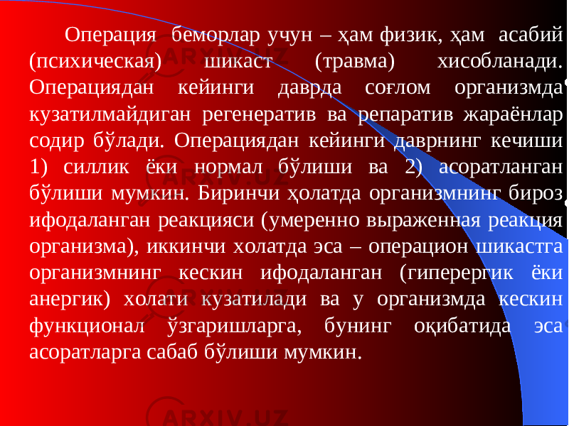 Операция беморлар учун – ҳам физи к, ҳам асабий ( психическая ) шикаст ( травма ) хисобланади. Операциядан кейинги даврда соғлом организмда кузатилмайдиган регенератив ва репаратив жараёнлар содир бўлади. Операциядан кейинги даврнинг кечиши 1) силлик ёки нормал бўлиши ва 2) асоратланган бўлиши мумкин. Биринчи ҳолатда организмнинг бироз ифодаланган реакцияси ( умеренно выраженная реакция организма ) , иккинчи холатда эса – операцион шикастга организмнинг кескин ифодаланган (гиперерги к ёки анерги к ) холати кузатилади ва у организмда кескин функционал ўзгаришларга, бунинг оқибатида эса асоратларга сабаб бўлиши мумкин. 