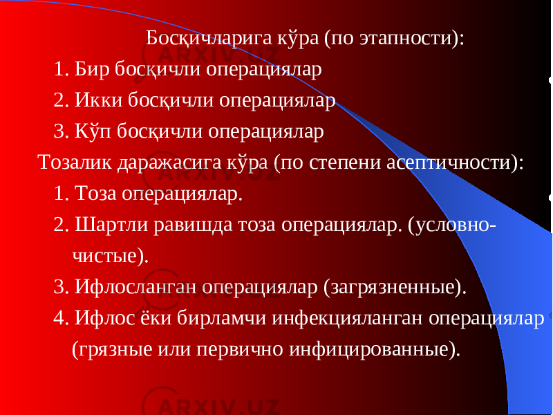 Босқичларига кўра (п о этапности ) : 1. Бир босқичли операци ялар 2. Икки босқичли операци ялар 3. Кўп босқичли операци ялар Тозалик даражасига кўра (п о степени асептичности ) : 1. Тоза операци ялар. 2. Шартли равишда тоза операци ялар. (у словно- чистые ). 3. Ифлосланган операциялар (з агрязненные ). 4. Ифлос ёки бирламчи инфекцияланган операциялар (г рязные или первично инфицированные ) . 