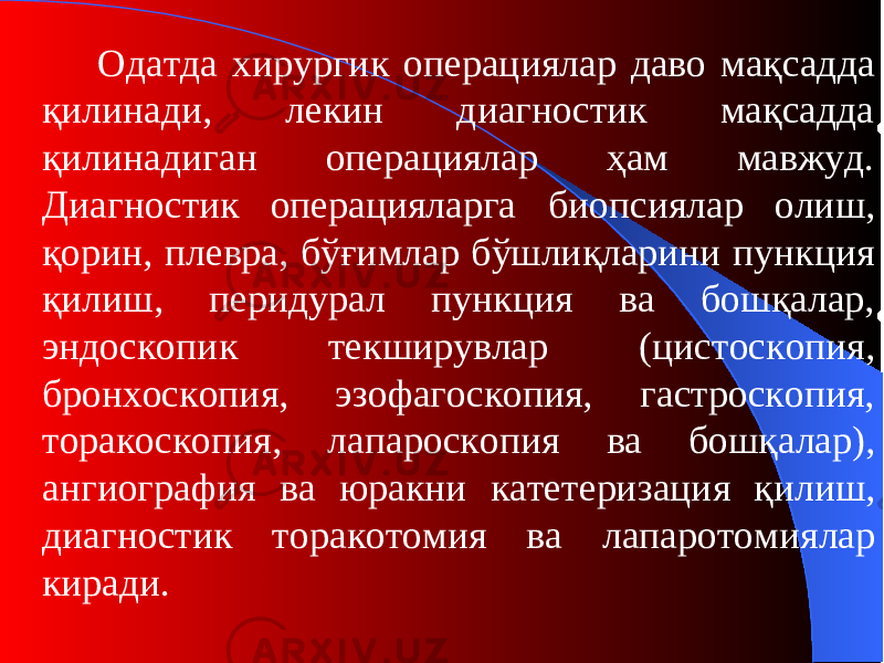 Одатда х ирурги к о пераци ялар даво мақсадда қилинади, лекин диагностик мақсадда қилинадиган операциялар ҳам мавжуд. Диагностик операцияларга биопси ялар олиш, қорин, плевра, бўғимлар бўшлиқларини пункция қилиш, перидурал пункция ва бошқалар, эндоскопи к те к ширувлар (цистоскопия, бронхоскопия, эзофагоскопия, гастроскопия, торакоскопия, лапароскопия ва бошқалар ), ангиография ва юракни катетеризация қилиш, диагности к торакотомия ва лапаротомия лар киради. 