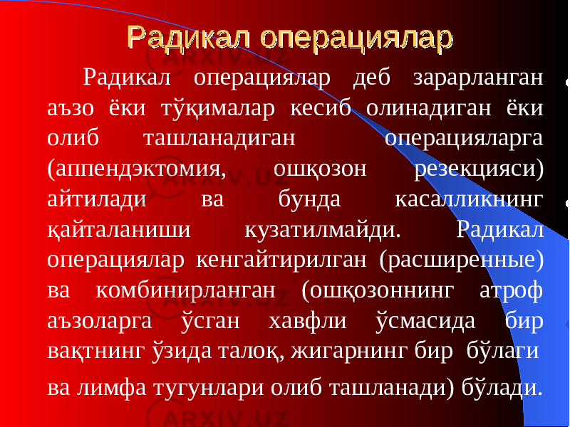 Радикал операциРадикал операци яларялар Радикал операция лар деб зарарланган аъзо ёки тўқималар кесиб олинадиган ёки олиб ташланадиган операцияларга (аппендэктомия, ошқозон резекция си ) айтилади ва бунда касалликнинг қайталаниши кузатилмайди. Радикал операци ялар кенгайтирилган ( расширенны е) ва комбинир ланган ( ошқозоннинг атроф аъзоларга ўсган хавфли ўсмасида бир вақтнинг ўзида талоқ, жигарнинг бир бўлаги ва лимфа тугунлари олиб ташланади) бўлади. 