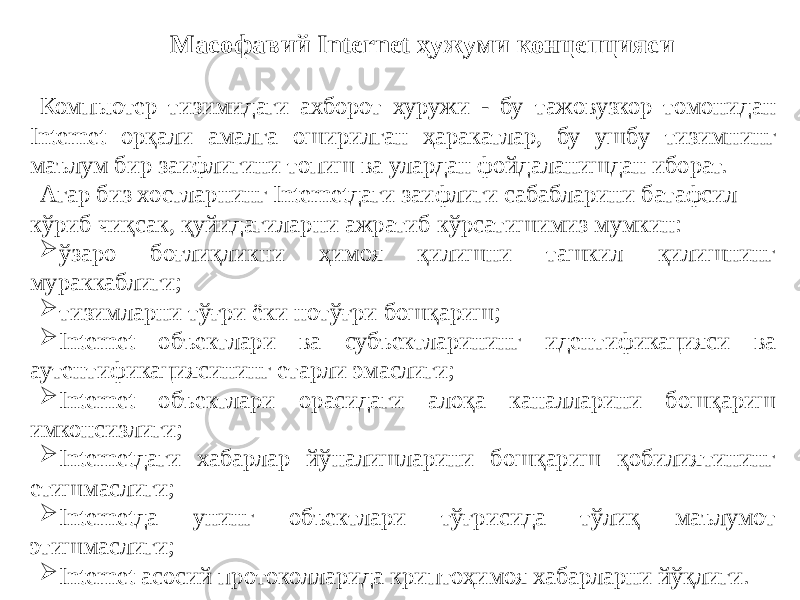 Масофавий Internet ҳужуми концепцияси Компьютер тизимидаги ахборот хуружи - бу тажовузкор томонидан Internet орқали амалга оширилган ҳаракатлар, бу ушбу тизимнинг маълум бир заифлигини топиш ва улардан фойдаланишдан иборат. Агар биз хостларнинг Internetдаги заифлиги сабабларини батафсил кўриб чиқсак, қуйидагиларни ажратиб кўрсатишимиз мумкин:  ўзаро боғлиқликни ҳимоя қилишни ташкил қилишнинг мураккаблиги;  тизимларни тўғри ёки нотўғри бошқариш;  Internet объектлари ва субъектларининг идентификацияси ва аутентификациясининг етарли эмаслиги;  Internet объектлари орасидаги алоқа каналларини бошқариш имконсизлиги;  Internetдаги хабарлар йўналишларини бошқариш қобилиятининг етишмаслиги;  Internetда унинг объектлари тўғрисида тўлиқ маълумот этишмаслиги;  Internet асосий протоколларида криптоҳимоя хабарларни йўқлиги. 