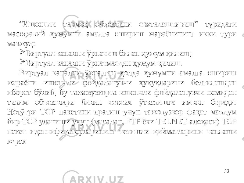 13“ Ишончли тармоқ объектини сохталаштириш” туридаги масофавий ҳужумни амалга ошириш жараёнининг икки тури мавжуд:  Виртуал канални ўрнатиш билан ҳужум қилиш;  Виртуал канални ўрнатмасдан ҳужум қилиш. Виртуал канални ўрнатган ҳолда ҳужумни амалга ошириш жараёни ишончли фойдаланувчи ҳуқуқларини белгилашдан иборат бўлиб, бу тажовузкорга ишончли фойдаланувчи номидан тизим объектлари билан сессия ўтказишга имкон беради. Нотўғри ТCР пакетини яратиш учун тажовузкор фақат маълум бир ТCР уланиши учун (масалан, FTP ёки TELNET алоқаси) ТCР пакет идентификаторларининг тегишли қийматларини танлаши керак 