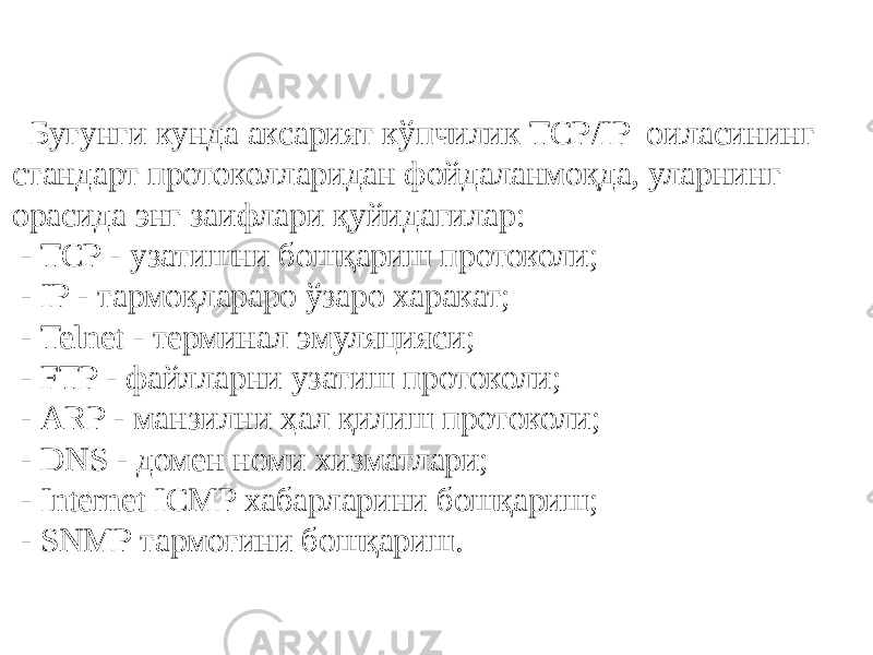 Бугунги кунда аксарият кўпчилик ТCР/IP оиласининг стандарт протоколларидан фойдаланмоқда, уларнинг орасида энг заифлари қуйидагилар: - ТCР - узатишни бошқариш протоколи; - IP - тармоқлараро ўзаро харакат; - Telnet - терминал эмуляцияси; - FTP - файлларни узатиш протоколи; - ARP - манзилни ҳал қилиш протоколи; - DNS - домен номи хизматлари; - Internet ICMP хабарларини бошқариш; - SNMP тармоғини бошқариш. 