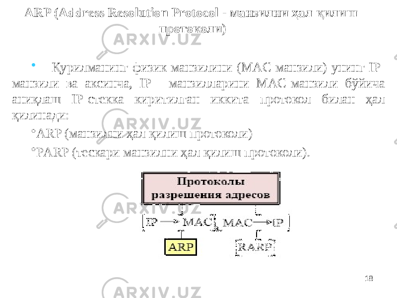 18ARP (Address Resolution Protocol - манзилни ҳал қилиш протоколи) • Қурилманинг физик манзилини (МАC манзили) унинг IP- манзили ва аксинча, IP - манзилларини МАC-манзили бўйича аниқлаш IP-стекка киритилган иккита протокол билан ҳал қилинади: • ARP (манзилни ҳал қилиш протоколи) • РARP (тескари манзилни ҳал қилиш протоколи). 