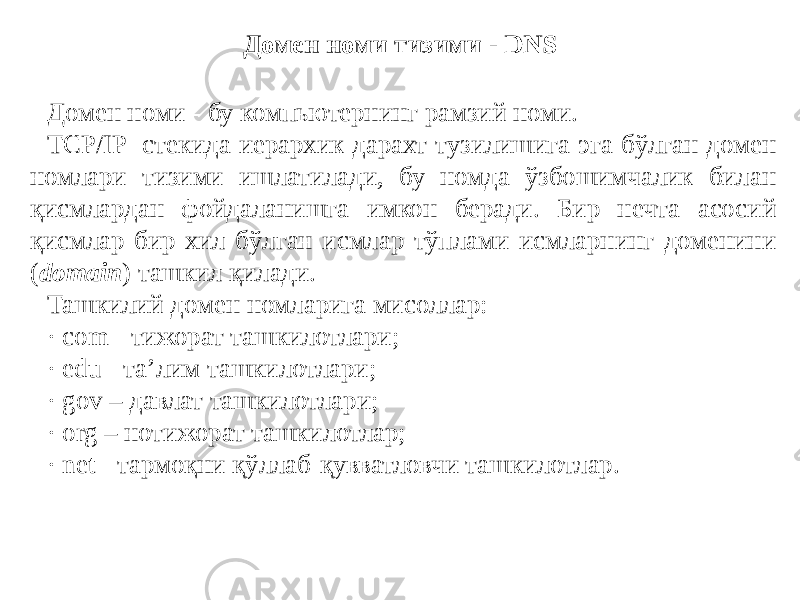 Домен номи тизими - DNS Домен номи - бу компьютернинг рамзий номи. ТCР/IP стекида иерархик дарахт тузилишига эга бўлган домен номлари тизими ишлатилади, бу номда ўзбошимчалик билан қисмлардан фойдаланишга имкон беради. Бир нечта асосий қисмлар бир хил бўлган исмлар тўплами исмларнинг доменини ( domain ) ташкил қилади. Ташкилий домен номларига мисоллар: · соm - тижорат ташкилотлари; · edu - та’лим ташкилотлари; · gov – давлат ташкилотлари; · org – нотижорат ташкилотлар; · net - тармоқни қўллаб-қувватловчи ташкилотлар. 