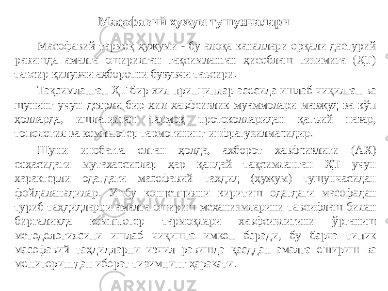 Масофавий ҳужум тушунчалари Масофавий тармоқ ҳужуми - бу алоқа каналлари орқали дастурий равишда амалга оширилган тақсимланган ҳисоблаш тизимига (ҲТ) таъсир қилувчи ахборотни бузувчи таъсири. Тақсимланган ҲТ бир хил принциплар асосида ишлаб чиқилган ва шунинг учун деярли бир хил хавфсизлик муаммолари мавжуд ва кўп ҳолларда, ишлатилган тармоқ протоколларидан қатъий назар, топология ва компьютер тармоғининг инфратузилмасидир. Шуни инобатга олган ҳолда, ахборот хавфсизлиги (АХ) соҳасидаги мутахассислар ҳар қандай тақсимланган ҲТ учун характерли одатдаги масофавий таҳдид (ҳужум) тушунчасидан фойдаланадилар. Ушбу концепцияни киритиш одатдаги масофадан туриб таҳдидларни амалга ошириш механизмларини тавсифлаш билан биргаликда компьютер тармоқлари хавфсизлигини ўрганиш методологиясини ишлаб чиқишга имкон беради, бу барча типик масофавий таҳдидларни изчил равишда қасддан амалга ошириш ва мониторингдан иборат тизимнинг ҳаракати. 