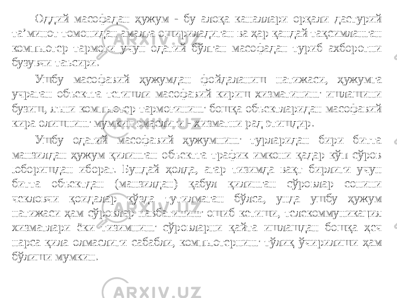 Оддий масофадан ҳужум - бу алоқа каналлари орқали дастурий та’минот томонидан амалга ошириладиган ва ҳар қандай тақсимланган компьютер тармоғи учун одатий бўлган масофадан туриб ахборотни бузувчи таъсири. Ушбу масофавий ҳужумдан фойдаланиш натижаси, ҳужумга учраган объектга тегишли масофавий кириш хизматининг ишлашини бузиш, яъни компьютер тармоғининг бошқа объектларидан масофавий кира олишнинг мумкин эмаслиги - хизматни рад этишдир. Ушбу одатий масофавий ҳужумнинг турларидан бири битта манзилдан ҳужум қилинган объектга трафик имкони қадар кўп сўров юборишдан иборат. Бундай ҳолда, агар тизимда вақт бирлиги учун битта объектдан (манзилдан) қабул қилинган сўровлар сонини чекловчи қоидалар кўзда тутилмаган бўлса, унда ушбу ҳужум натижаси ҳам сўровлар навбатининг ошиб кетиши, телекоммуникация хизматлари ёки тизимнинг сўровларни қайта ишлашдан бошқа ҳеч нарса қила олмаслиги сабабли, компьютернинг тўлиқ ўчирилиши ҳам бўлиши мумкин. 